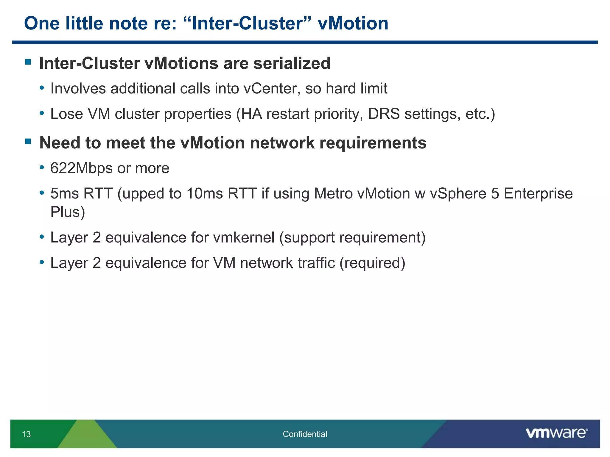 13 Confidential
One little note re: “Inter-Cluster” vMotion
 Inter-Cluster vMotions are serialized
• Involves additional calls into vCenter, so hard limit
• Lose VM cluster properties (HA restart priority, DRS settings, etc.)
 Need to meet the vMotion network requirements
• 622Mbps or more
• 5ms RTT (upped to 10ms RTT if using Metro vMotion w vSphere 5 Enterprise
Plus)
• Layer 2 equivalence for vmkernel (support requirement)
• Layer 2 equivalence for VM network traffic (required)
 