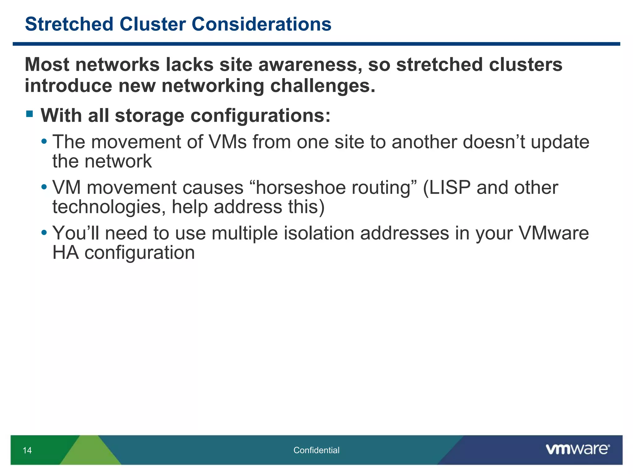 14 Confidential
Stretched Cluster Considerations
Most networks lacks site awareness, so stretched clusters
introduce new networking challenges.
 With all storage configurations:
• The movement of VMs from one site to another doesn’t update
the network
• VM movement causes “horseshoe routing” (LISP and other
technologies, help address this)
• You’ll need to use multiple isolation addresses in your VMware
HA configuration
 