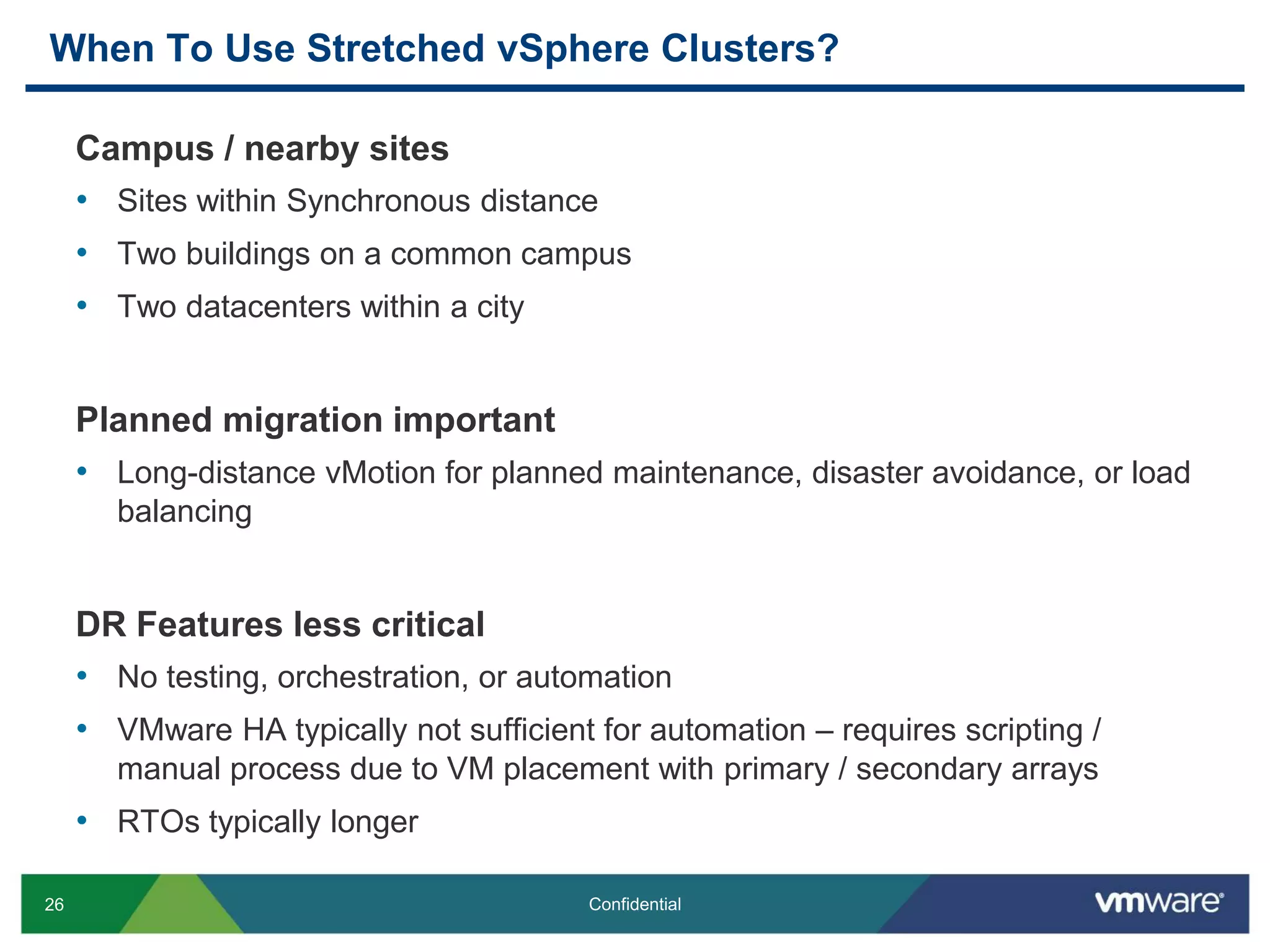 26 Confidential
When To Use Stretched vSphere Clusters?
Campus / nearby sites
• Sites within Synchronous distance
• Two buildings on a common campus
• Two datacenters within a city
Planned migration important
• Long-distance vMotion for planned maintenance, disaster avoidance, or load
balancing
DR Features less critical
• No testing, orchestration, or automation
• VMware HA typically not sufficient for automation – requires scripting /
manual process due to VM placement with primary / secondary arrays
• RTOs typically longer
 