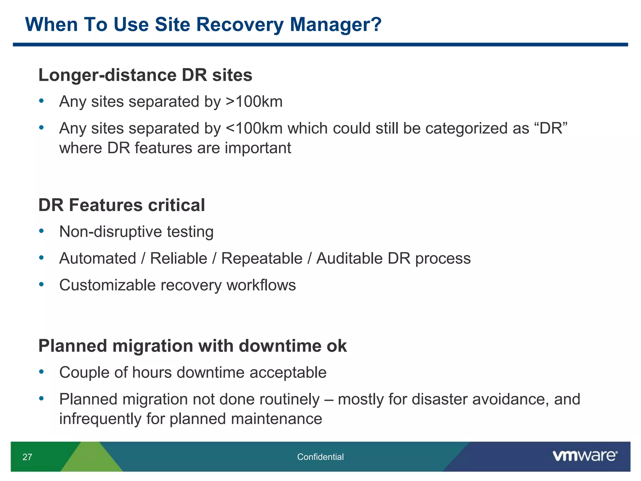 27 Confidential
When To Use Site Recovery Manager?
Longer-distance DR sites
• Any sites separated by >100km
• Any sites separated by <100km which could still be categorized as “DR”
where DR features are important
DR Features critical
• Non-disruptive testing
• Automated / Reliable / Repeatable / Auditable DR process
• Customizable recovery workflows
Planned migration with downtime ok
• Couple of hours downtime acceptable
• Planned migration not done routinely – mostly for disaster avoidance, and
infrequently for planned maintenance
 