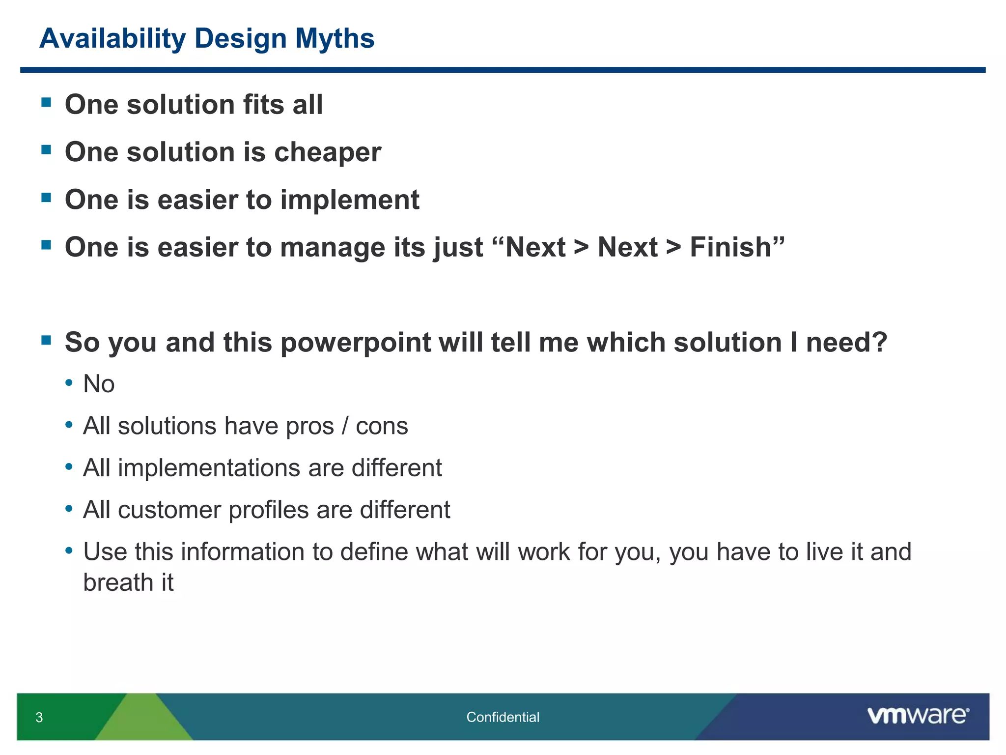 3 Confidential
Availability Design Myths
 One solution fits all
 One solution is cheaper
 One is easier to implement
 One is easier to manage its just “Next > Next > Finish”
 So you and this powerpoint will tell me which solution I need?
• No
• All solutions have pros / cons
• All implementations are different
• All customer profiles are different
• Use this information to define what will work for you, you have to live it and
breath it
 