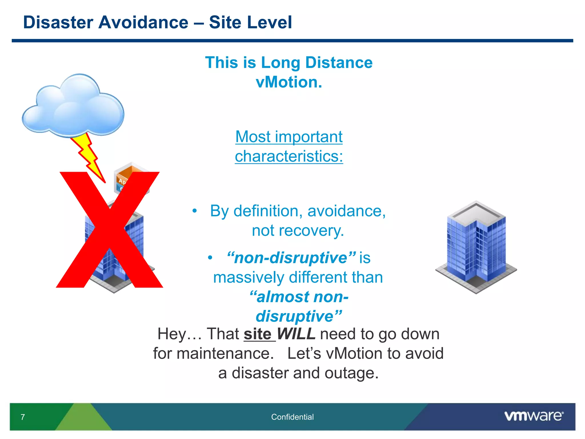 7 Confidential
Disaster Avoidance – Site Level
Hey… That site WILL need to go down
for maintenance. Let’s vMotion to avoid
a disaster and outage.
This is Long Distance
vMotion.
Most important
characteristics:
• By definition, avoidance,
not recovery.
• “non-disruptive” is
massively different than
“almost non-
disruptive”
X
 