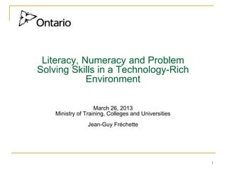 1
Literacy, Numeracy and Problem
Solving Skills in a Technology-Rich
Environment
March 26, 2013
Ministry of Training, Colleges and Universities
Jean-Guy Fréchette
 