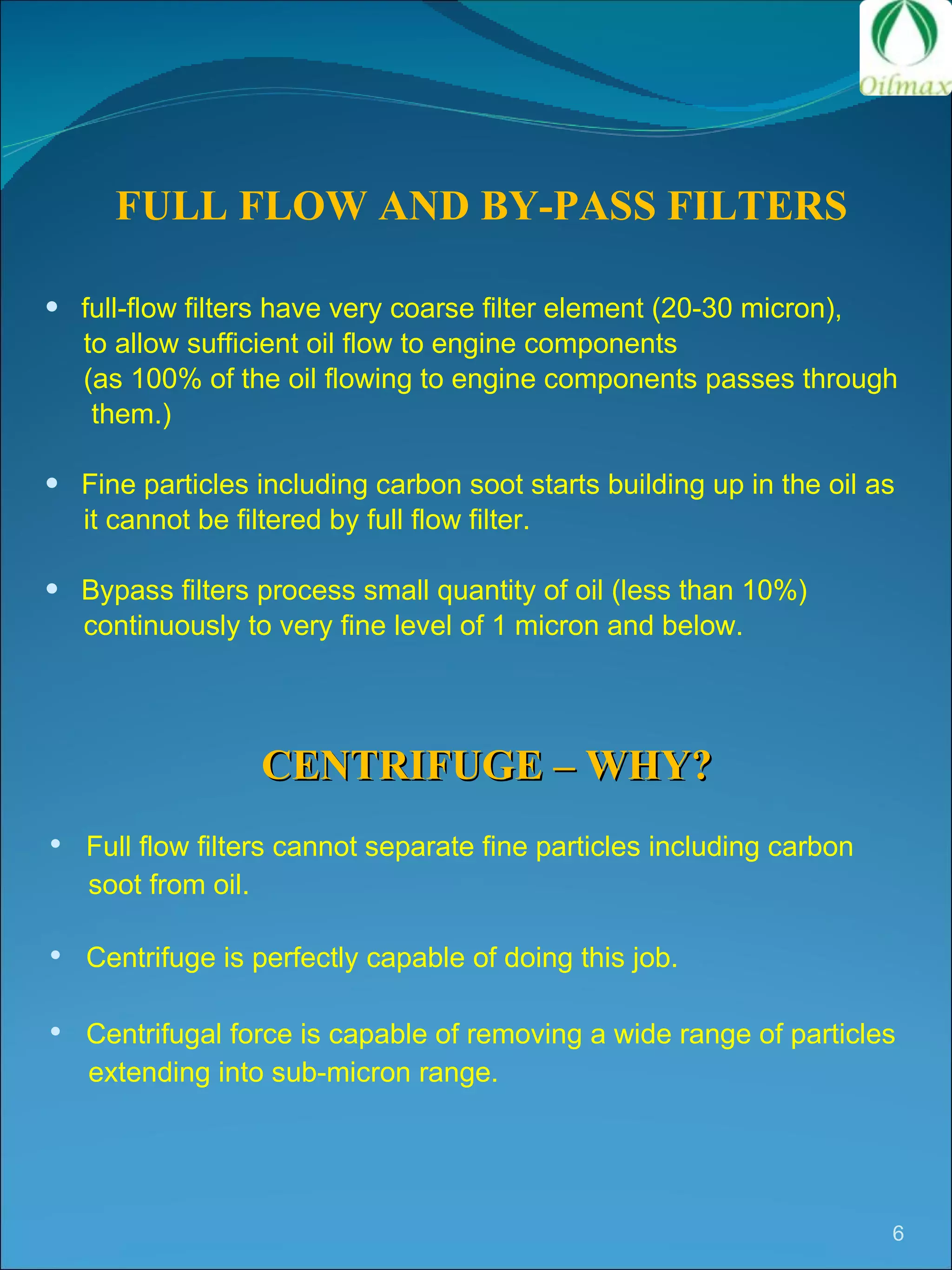 FULL FLOW AND BY-PASS FILTERS full-flow filters have very coarse filter element (20-30 micron),  to allow sufficient oil flow to engine components (as 100% of the oil flowing to engine components passes through  them.) Fine particles including carbon soot starts building up in the oil as  it cannot be filtered by full flow filter. Bypass filters process small quantity of oil (less than 10%) continuously to very fine level of 1 micron and below. CENTRIFUGE – WHY? Full flow filters cannot separate fine particles including carbon  soot from oil. Centrifuge is perfectly capable of doing this job. Centrifugal force is capable of removing a wide range of particles  extending into sub-micron range.  