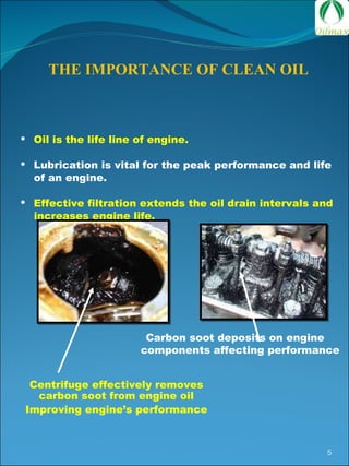 THE IMPORTANCE OF CLEAN OIL Oil is the life line of engine. Lubrication is vital for the peak performance and life  of an engine. Effective filtration extends the oil drain intervals and  increases engine life. Carbon soot deposits on engine components affecting performance  Centrifuge effectively removes carbon soot from engine oil Improving engine’s performance 