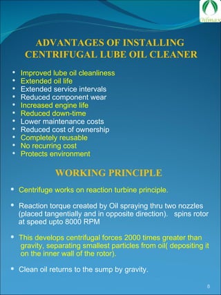 ADVANTAGES OF INSTALLING  CENTRIFUGAL LUBE OIL CLEANER Improved lube oil cleanliness Extended oil life Extended service intervals Reduced component wear Increased engine life Reduced down-time Lower maintenance costs Reduced cost of ownership Completely reusable  No recurring cost Protects environment WORKING PRINCIPLE Centrifuge works on reaction turbine principle.  Reaction torque created by Oil spraying thru two nozzles  (placed tangentially and in opposite direction).  spins rotor  at speed upto 8000 RPM  This develops centrifugal forces 2000 times greater than  gravity, separating smallest particles from oil( depositing it  on the inner wall of the rotor). Clean oil returns to the sump by gravity. 