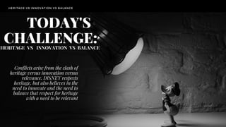 HERITAGE VS INNOVATION VS BALANCE
TODAY'S
CHALLENGE:HERITAGE VS INNOVATION VS BALANCE
Conflicts arise from the clash of
heritage versus innovation versus
relevance. DISNEY respects
heritage, but also believes in the
need to innovate and the need to
balance that respect for heritage
with a need to be relevant
 