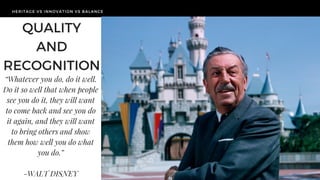 HERITAGE VS INNOVATION VS BALANCE
TODAY'S
CHALLENGE
HERITAGE VS INNOVATION VS BALANCE
QUALITY
AND
RECOGNITION
“Whatever you do, do it well.
Do it so well that when people
see you do it, they will want
to come back and see you do
it again, and they will want
to bring others and show
them how well you do what
you do.”
-WALT DISNEY
 
