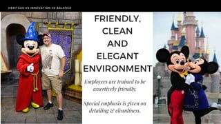 HERITAGE VS INNOVATION VS BALANCE
TODAY'S
CHALLENGE
HERITAGE VS INNOVATION VS BALANCE
FRIENDLY,
CLEAN
AND
ELEGANT
ENVIRONMENT
Employees are trained to be
assertively friendly.
Special emphasis is given on
detailing & cleanliness.
 