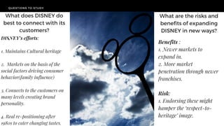 QUESTIONS TO STUDY
TODAY'S
CHALLENGE
What are the risks and
benefits of expanding
DISNEY in new ways?
Benefits :
1. Newer markets to
expand in.
2. More market
penetration through newer
franchises.
Risk:
1. Endorsing these might
hamper the ‘respect-to-
heritage’ image.
What does DISNEY do
best to connect with its
customers?
DISNEY's efforts:
1. Maintains Cultural heritage
2. Markets on the basis of the
social factors driving consumer
behavior(family influence)
3. Connects to the customers on
many levels creating brand
personality.
4. Real re-positioning after
1980s to cater changing tastes.
 