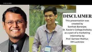 DISCLAIMER
DISCLAIMER
This presentation was
created by
Sarthak Banerjee,
St. Xavier's College,Kolkata,
as a part of a marketing
internship by
Prof. Sameer Mathur,
IIM Lucknow
 