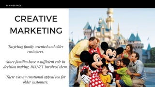 RENAISSANCE
Targeting family oriented and older
customers.
Since families have a sufficient role in
decision making, DISNEY involved them.
There was an emotional appeal too for
older customers.
CREATIVE
MARKETING
 