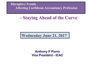 Disruptive Trends
Affecting Caribbean Accountancy Profession
- Staying Ahead of the Curve
Wednesday June 21, 2017
Anthony P Pierre
Vice President - ICAC
 