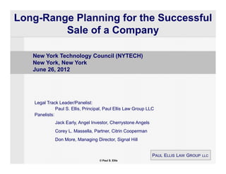 Long-Range Planning for the Successful
         Sale of a Company

   New York Technology Council (NYTECH)
   New York, New York
   June 26, 2012




   Legal Track Leader/Panelist:
              Paul S. Ellis, Principal, Paul Ellis Law Group LLC
   Panelists:
             Jack Early, Angel Investor, Cherrystone Angels
             Corey L. Massella, Partner, Citrin Cooperman
             Don More, Managing Director, Signal Hill


                                                               PAUL ELLIS LAW GROUP LLC
                                    © Paul S. Ellis
 