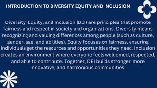 INTRODUCTION TO DIVERSITY EQUITY AND INCLUSION
Diversity, Equity, and Inclusion (DEI) are principles that promote
fairness and respect in society and organizations. Diversity means
recognizing and valuing differences among people (such as culture,
gender, age, and abilities). Equity focuses on fairness, ensuring
individuals get the resources and opportunities they need. Inclusion
creates an environment where everyone feels welcomed, respected,
and able to contribute. Together, DEI builds stronger, more
innovative, and harmonious communities.