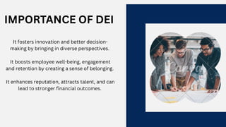 IMPORTANCE OF DEI
It fosters innovation and better decision-
making by bringing in diverse perspectives.
It boosts employee well-being, engagement
and retention by creating a sense of belonging.
It enhances reputation, attracts talent, and can
lead to stronger financial outcomes.