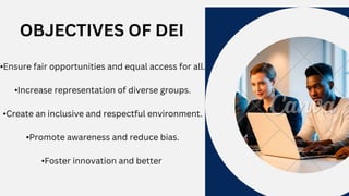 OBJECTIVES OF DEI
•Ensure fair opportunities and equal access for all.
•Increase representation of diverse groups.
•Create an inclusive and respectful environment.
•Promote awareness and reduce bias.
•Foster innovation and better