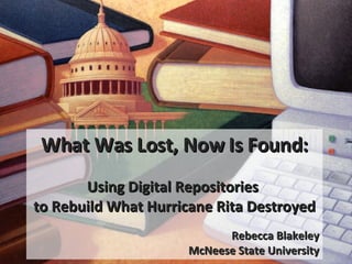 What Was Lost, Now Is Found: Using Digital Repositories  to Rebuild What Hurricane Rita Destroyed Rebecca Blakeley McNeese State University 