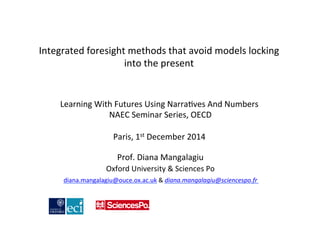 Integrated 
foresight 
methods 
that 
avoid 
models 
locking 
into 
the 
present 
Learning 
With 
Futures 
Using 
Narra1ves 
And 
Numbers 
NAEC 
Seminar 
Series, 
OECD 
Paris, 
1st 
December 
2014 
Prof. 
Diana 
Mangalagiu 
Oxford 
University 
& 
Sciences 
Po 
diana.mangalagiu@ouce.ox.ac.uk 
& 
diana.mangalagiu@sciencespo.fr 
 