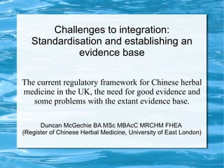 Challenges to integration:
   Standardisation and establishing an
             evidence base

The current regulatory framework for Chinese herbal
medicine in the UK, the need for good evidence and
   some problems with the extant evidence base.

      Duncan McGechie BA MSc MBAcC MRCHM FHEA
(Register of Chinese Herbal Medicine, University of East London)
 