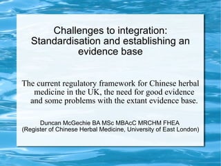 Challenges to integration: Standardisation and establishing an evidence base The current regulatory framework for Chinese herbal medicine in the UK, the need for good evidence and some problems with the extant evidence base. Duncan McGechie BA MSc MBAcC MRCHM FHEA  (Register of Chinese Herbal Medicine, University of East London) 