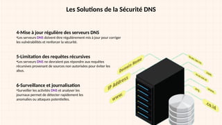 Les Solutions de la Sécurité DNS
4-Mise à jour régulière des serveurs DNS
•Les serveurs DNS doivent être régulièrement mis à jour pour corriger
les vulnérabilités et renforcer la sécurité.
5-Limitation des requêtes récursives
•Les serveurs DNS ne devraient pas répondre aux requêtes
récursives provenant de sources non autorisées pour éviter les
abus.
6-Surveillance et journalisation
•Surveiller les activités DNS et analyser les
journaux permet de détecter rapidement les
anomalies ou attaques potentielles.
 