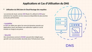 Applications et Cas d'Utilisation du DNS
 Utilisation du DNS dans le Cloud Routage des requêtes
Les services de cloud, comme AWS Route 53, utilisent le DNS pour
acheminer les requêtes vers les ressources disponibles les plus proches
ou les plus performantes.
- Scalabilité
Le DNS est utilisé pour gérer les noms de domaines associés aux
applications cloud, permettant une redirection rapide en cas de
montée en charge ou de panne.
- Sécurité
Des mécanismes comme le DNSSEC peuvent être intégrés pour
garantir une communication sécurisée dans l'infrastructure cloud.
 