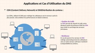 Applications et Cas d'Utilisation du DNS
 CDN (Content Delivery Network) et DNSDistribution de contenu :
Les CDNs, utilisent le DNS pour rediriger les utilisateurs vers le serveur cache le
plus proche. Cela améliore les performances et réduit la latence.
- Gestion du trafic
Le DNS permet de répartir le trafic entre
plusieurs points de présence (PoP) du CDN
pour éviter la surcharge des serveurs
principaux.
- Résilience
En cas de panne d’un serveur, le DNS
redirige automatiquement les utilisateurs
vers un autre serveur actif pour maintenir
la disponibilité du contenu.
 