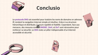 Conclusio
n
Le protocole DNS est essentiel pour traduire les noms de domaine en adresses
IP, rendant la navigation Internet simple et intuitive. Grâce à sa structure
hiérarchique et distribuée, il assure rapidité et fiabilité. Cependant, face aux
menaces, des mesures comme DNSSEC, DoH, et DoT sont nécessaires pour
renforcer sa sécurité. Le DNS reste un pilier indispensable d’un Internet
accessible et sécurisé.
 