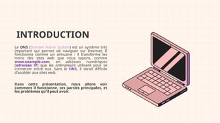 INTRODUCTION
Le DNS (Domain Name System) est un système très
important qui permet de naviguer sur Internet. Il
fonctionne comme un annuaire : il transforme les
noms des sites web que nous tapons, comme
www.example.com, en adresses numériques
(adresses IP) que les ordinateurs utilisent pour se
connecter entre eux. Sans le DNS, il serait difficile
d'accéder aux sites web.
Dans cette présentation, nous allons voir
comment il fonctionne, ses parties principales, et
les problèmes qu’il peut avoir.
 