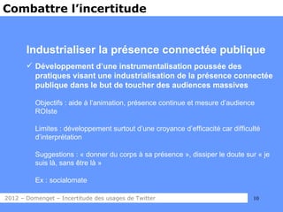 Combattre l’incertitude


       Industrialiser la présence connectée publique
        Développement d’une instrumentalisation poussée des
         pratiques visant une industrialisation de la présence connectée
         publique dans le but de toucher des audiences massives

          Objectifs : aide à l’animation, présence continue et mesure d’audience
          ROIste

          Limites : développement surtout d’une croyance d’efficacité car difficulté
          d’interprétation

          Suggestions : « donner du corps à sa présence », dissiper le doute sur « je
          suis là, sans être là »

          Ex : socialomate

2012 – Domenget – Incertitude des usages de Twitter                              10
 