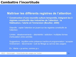 Combattre l’incertitude


       Maîtriser les différents registres de l’attention
        Construction d’une nouvelle culture temporelle, intégrant les 3
         régimes constitutifs des industries de l’attention : la
         fidélisation, l’alerte et l’immersion (Boullier, 2009)

          Objectifs : capter l’attention en jouant sur les registres constitutifs de
          l’attention

          Limites : désabonnements – désintérêts / addiction / multiples formes
          d’articulation entre activités

          Suggestions : équilibre entre présence inactive et programmation / accepter
          l’événement – déconnecter / outil de filtrage au service des usagers

          Ex : Alerte « ça arrive, comme ça »

2012 – Domenget – Incertitude des usages de Twitter                                    11
 