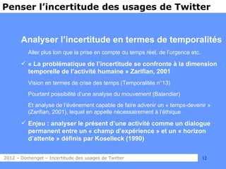 Penser l’incertitude des usages de Twitter


       Analyser l’incertitude en termes de temporalités
          Aller plus loin que la prise en compte du temps réel, de l’urgence etc.

        « La problématique de l’incertitude se confronte à la dimension
         temporelle de l’activité humaine » Zarifian, 2001
          Vision en termes de crise des temps (Temporalités n°13)
          Pourtant possibilité d’une analyse du mouvement (Balandier)
          Et analyse de l’événement capable de faire advenir un « temps-devenir »
          (Zarifian, 2001), lequel en appelle nécessairement à l’éthique

        Enjeu : analyser le présent d’une activité comme un dialogue
         permanent entre un « champ d’expérience » et un « horizon
         d’attente » définis par Koselleck (1990)


2012 – Domenget – Incertitude des usages de Twitter                                 12
 