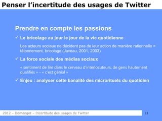 Penser l’incertitude des usages de Twitter


       Prendre en compte les passions
        Le bricolage au jour le jour de la vie quotidienne
          Les acteurs sociaux ne décident pas de leur action de manière rationnelle =
          tâtonnement, bricolage (Javeau, 2001, 2003)

        La force sociale des médias sociaux
          « sentiment de lire dans le cerveau d’interlocuteurs, de gens hautement
          qualifiés » - « c’est génial »

        Enjeu : analyser cette banalité des microrituels du quotidien




2012 – Domenget – Incertitude des usages de Twitter                            13
 