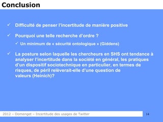 Conclusion


      Difficulté de penser l’incertitude de manière positive

      Pourquoi une telle recherche d’ordre ?
        Un minimum de « sécurité ontologique » (Giddens)

      La posture selon laquelle les chercheurs en SHS ont tendance à
       analyser l’incertitude dans la société en général, les pratiques
       d’un dispositif sociotechnique en particulier, en termes de
       risques, de péril relèverait-elle d’une question de
       valeurs (Heinich)?




2012 – Domenget – Incertitude des usages de Twitter                14
 