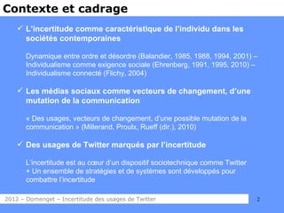 Contexte et cadrage
     L’incertitude comme caractéristique de l’individu dans les
      sociétés contemporaines

       Dynamique entre ordre et désordre (Balandier, 1985, 1988, 1994, 2001) –
       Individualisme comme exigence sociale (Ehrenberg, 1991, 1995, 2010) –
       Individualisme connecté (Flichy, 2004)

     Les médias sociaux comme vecteurs de changement, d’une
      mutation de la communication

       « Des usages, vecteurs de changement, d’une possible mutation de la
       communication » (Millerand, Proulx, Rueff (dir.), 2010)

     Des usages de Twitter marqués par l’incertitude

       L’incertitude est au cœur d’un dispositif sociotechnique comme Twitter
       + Un ensemble de stratégies et de systèmes sont développés pour
       combattre l’incertitude

2012 – Domenget – Incertitude des usages de Twitter                             2
 