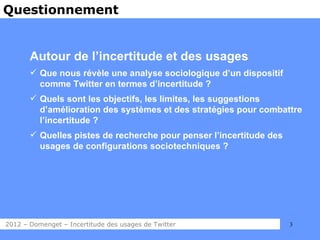 Questionnement


       Autour de l’incertitude et des usages
        Que nous révèle une analyse sociologique d’un dispositif
         comme Twitter en termes d’incertitude ?
        Quels sont les objectifs, les limites, les suggestions
         d’amélioration des systèmes et des stratégies pour combattre
         l’incertitude ?
        Quelles pistes de recherche pour penser l’incertitude des
         usages de configurations sociotechniques ?




2012 – Domenget – Incertitude des usages de Twitter                  3
 