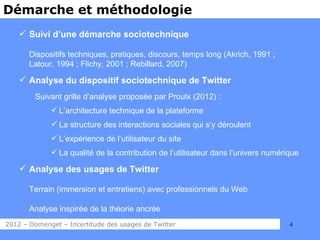 Démarche et méthodologie
     Suivi d’une démarche sociotechnique

       Dispositifs techniques, pratiques, discours, temps long (Akrich, 1991 ;
       Latour, 1994 ; Flichy, 2001 ; Rebillard, 2007)

     Analyse du dispositif sociotechnique de Twitter
        Suivant grille d’analyse proposée par Proulx (2012) :
              L’architecture technique de la plateforme
              La structure des interactions sociales qui s’y déroulent
              L’expérience de l’utilisateur du site
              La qualité de la contribution de l’utilisateur dans l’univers numérique

     Analyse des usages de Twitter

       Terrain (immersion et entretiens) avec professionnels du Web

       Analyse inspirée de la théorie ancrée
2012 – Domenget – Incertitude des usages de Twitter                                4
 