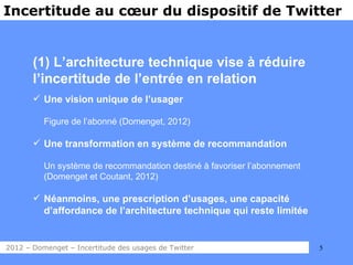 Incertitude au cœur du dispositif de Twitter


       (1) L’architecture technique vise à réduire
       l’incertitude de l’entrée en relation
        Une vision unique de l’usager

          Figure de l’abonné (Domenget, 2012)

        Une transformation en système de recommandation

          Un système de recommandation destiné à favoriser l’abonnement
          (Domenget et Coutant, 2012)

        Néanmoins, une prescription d’usages, une capacité
         d’affordance de l’architecture technique qui reste limitée


2012 – Domenget – Incertitude des usages de Twitter                       5
 