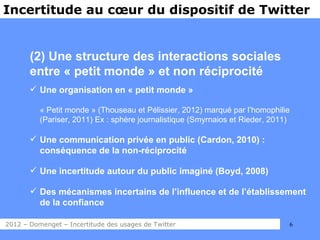 Incertitude au cœur du dispositif de Twitter


       (2) Une structure des interactions sociales
       entre « petit monde » et non réciprocité
        Une organisation en « petit monde »

          « Petit monde » (Thouseau et Pélissier, 2012) marqué par l’homophilie
          (Pariser, 2011) Ex : sphère journalistique (Smyrnaios et Rieder, 2011)

        Une communication privée en public (Cardon, 2010) :
         conséquence de la non-réciprocité

        Une incertitude autour du public imaginé (Boyd, 2008)

        Des mécanismes incertains de l’influence et de l’établissement
         de la confiance

2012 – Domenget – Incertitude des usages de Twitter                            6
 