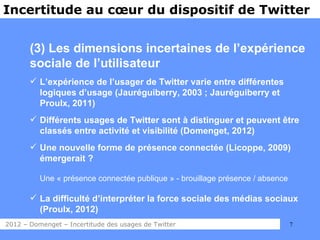 Incertitude au cœur du dispositif de Twitter


       (3) Les dimensions incertaines de l’expérience
       sociale de l’utilisateur
        L’expérience de l’usager de Twitter varie entre différentes
         logiques d’usage (Jauréguiberry, 2003 ; Jauréguiberry et
         Proulx, 2011)
        Différents usages de Twitter sont à distinguer et peuvent être
         classés entre activité et visibilité (Domenget, 2012)
        Une nouvelle forme de présence connectée (Licoppe, 2009)
         émergerait ?

          Une « présence connectée publique » - brouillage présence / absence

        La difficulté d’interpréter la force sociale des médias sociaux
         (Proulx, 2012)
2012 – Domenget – Incertitude des usages de Twitter                             7
 