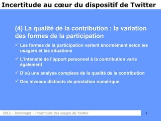 Incertitude au cœur du dispositif de Twitter


       (4) La qualité de la contribution : la variation
       des formes de la participation
        Les formes de la participation varient énormément selon les
         usagers et les situations
        L’intensité de l’apport personnel à la contribution varie
         également
        D’où une analyse complexe de la qualité de la contribution
        Des niveaux distincts de prestation numérique




2012 – Domenget – Incertitude des usages de Twitter                   8
 