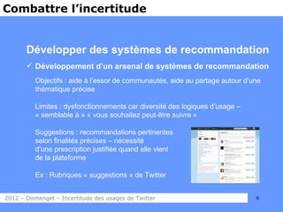 Combattre l’incertitude


       Développer des systèmes de recommandation
        Développement d’un arsenal de systèmes de recommandation
          Objectifs : aide à l’essor de communautés, aide au partage autour d’une
          thématique précise

          Limites : dysfonctionnements car diversité des logiques d’usage –
          « semblable à » « vous souhaitez peut-être suivre »

          Suggestions : recommandations pertinentes
          selon finalités précises – nécessité
          d’une prescription justifiée quand elle vient
          de la plateforme

          Ex : Rubriques « suggestions » de Twitter


2012 – Domenget – Incertitude des usages de Twitter                            9
 