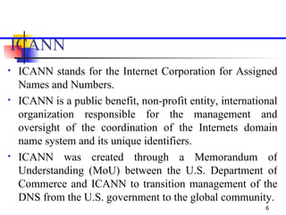 ICANN   <ul><li>ICANN stands for the Internet Corporation for Assigned Names and Numbers.  </li></ul><ul><li>ICANN is a pu...