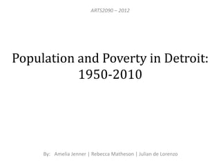 ARTS2090 – 2012




Population and Poverty in Detroit:
           1950-2010




     By: Amelia Jenner | Rebecca Matheson | Julian de Lorenzo
 