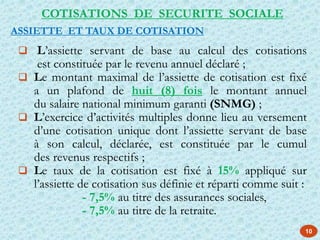 10
 L’assiette servant de base au calcul des cotisations
est constituée par le revenu annuel déclaré ;
 Le montant maximal de l’assiette de cotisation est fixé
a un plafond de huit (8) fois le montant annuel
du salaire national minimum garanti (SNMG) ;
 L’exercice d’activités multiples donne lieu au versement
d’une cotisation unique dont l’assiette servant de base
à son calcul, déclarée, est constituée par le cumul
des revenus respectifs ;
 Le taux de la cotisation est fixé à 15% appliqué sur
l’assiette de cotisation sus définie et réparti comme suit :
- 7,5% au titre des assurances sociales,
- 7,5% au titre de la retraite.
COTISATIONS DE SECURITE SOCIALE
ASSIETTE ET TAUX DE COTISATION
 