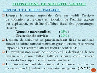 11
 Lorsque le revenu imposable n’est pas établi, l’assiette
de cotisation est évaluée en fonction de l’activité exercée
par application, au chiffre d’affaires fiscal, des pourcentages
suivants :
- Vente de marchandises : 15% ;
- Prestation de services : 30% ;
 L’assiette de cotisation est provisoirement fixée au montant
annuel du salaire national minimum garanti lorsque ni le revenu
imposable ni le chiffre d’affaires fiscal ne sont établis ;
 Le travailleur non salarié peut procéder à la déclaration de son
revenu ou de son chiffre d’affaires annuels, conformément
à ceux déclarés auprès de l’administration fiscale.
 Le montant minimal de l’assiette de cotisation est fixé au
montant annuel du salaire national minimum garanti (SNMG).
REVENU ET CHIFFRE D’AFFAIRES
COTISATIONS DE SECURITE SOCIALE
 
