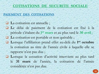 12
 La cotisation est annuelle ;
 Le délai de paiement de la cotisation est fixé à la
période s’étalant du 1er mars et au plus tard le 30 avril ;
 La cotisation est portable et non quérable ;
 Lorsque l’affiliation prend effet au-delà du 1er octobre
la cotisation au titre de l’année civile à laquelle elle se
rapporte n’est pas due ;
 Lorsque la cessation d’activité intervient au plus tard
le 31 mars de l’année, la cotisation de l’année
considérée n’est pas due.
PAIEMENT DES COTISATIONS
COTISATIONS DE SECURITE SOCIALE
 