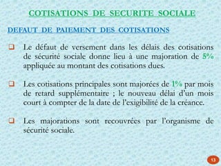 13
 Le défaut de versement dans les délais des cotisations
de sécurité sociale donne lieu à une majoration de 5%
appliquée au montant des cotisations dues.
 Les cotisations principales sont majorées de 1% par mois
de retard supplémentaire ; le nouveau délai d’un mois
court à compter de la date de l’exigibilité de la créance.
 Les majorations sont recouvrées par l’organisme de
sécurité sociale.
COTISATIONS DE SECURITE SOCIALE
DEFAUT DE PAIEMENT DES COTISATIONS
 