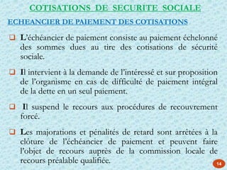 14
COTISATIONS DE SECURITE SOCIALE
ECHEANCIER DE PAIEMENT DES COTISATIONS
 L’échéancier de paiement consiste au paiement échelonné
des sommes dues au tire des cotisations de sécurité
sociale.
 Il intervient à la demande de l’intéressé et sur proposition
de l’organisme en cas de difficulté de paiement intégral
de la dette en un seul paiement.
 Il suspend le recours aux procédures de recouvrement
forcé.
 Les majorations et pénalités de retard sont arrêtées à la
clôture de l’échéancier de paiement et peuvent faire
l’objet de recours auprès de la commission locale de
recours préalable qualifiée.
 